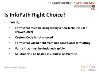 #SPSPhilly @PGBhoyar
LessComplexity
Is InfoPath Right Choice?
• Yes if,
• Forms that must be designed by a non-technical user
(Power User)
• Custom Code is not allowed
• Forms that will benefit from rich conditional formatting
• Forms that must be designed rapidly
• Solution will be hosted in cloud vs on Premise
 