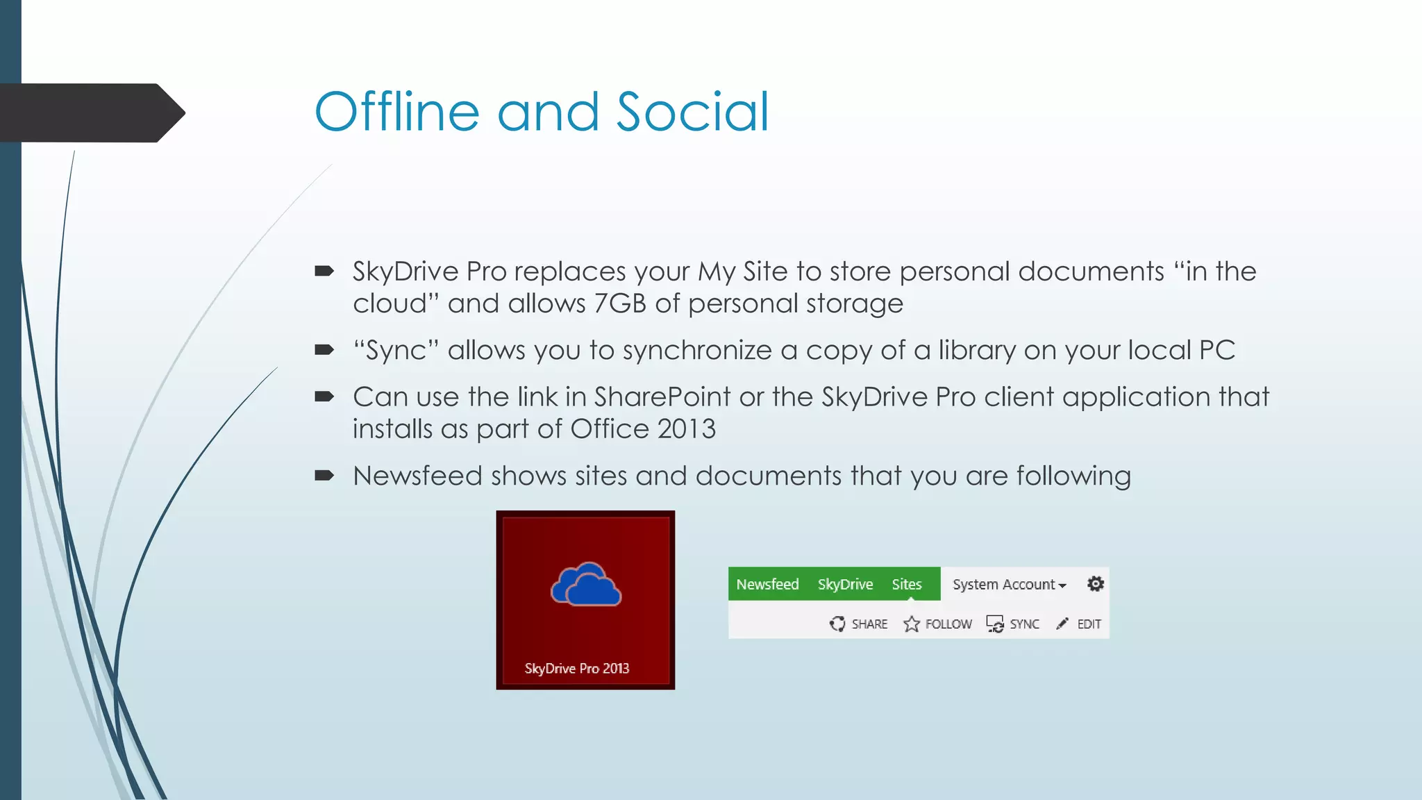 Offline and Social

 SkyDrive Pro replaces your My Site to store personal documents ―in the
  cloud‖ and allows 7GB of personal storage
 ―Sync‖ allows you to synchronize a copy of a library on your local PC
 Can use the link in SharePoint or the SkyDrive Pro client application that
  installs as part of Office 2013
 Newsfeed shows sites and documents that you are following
 