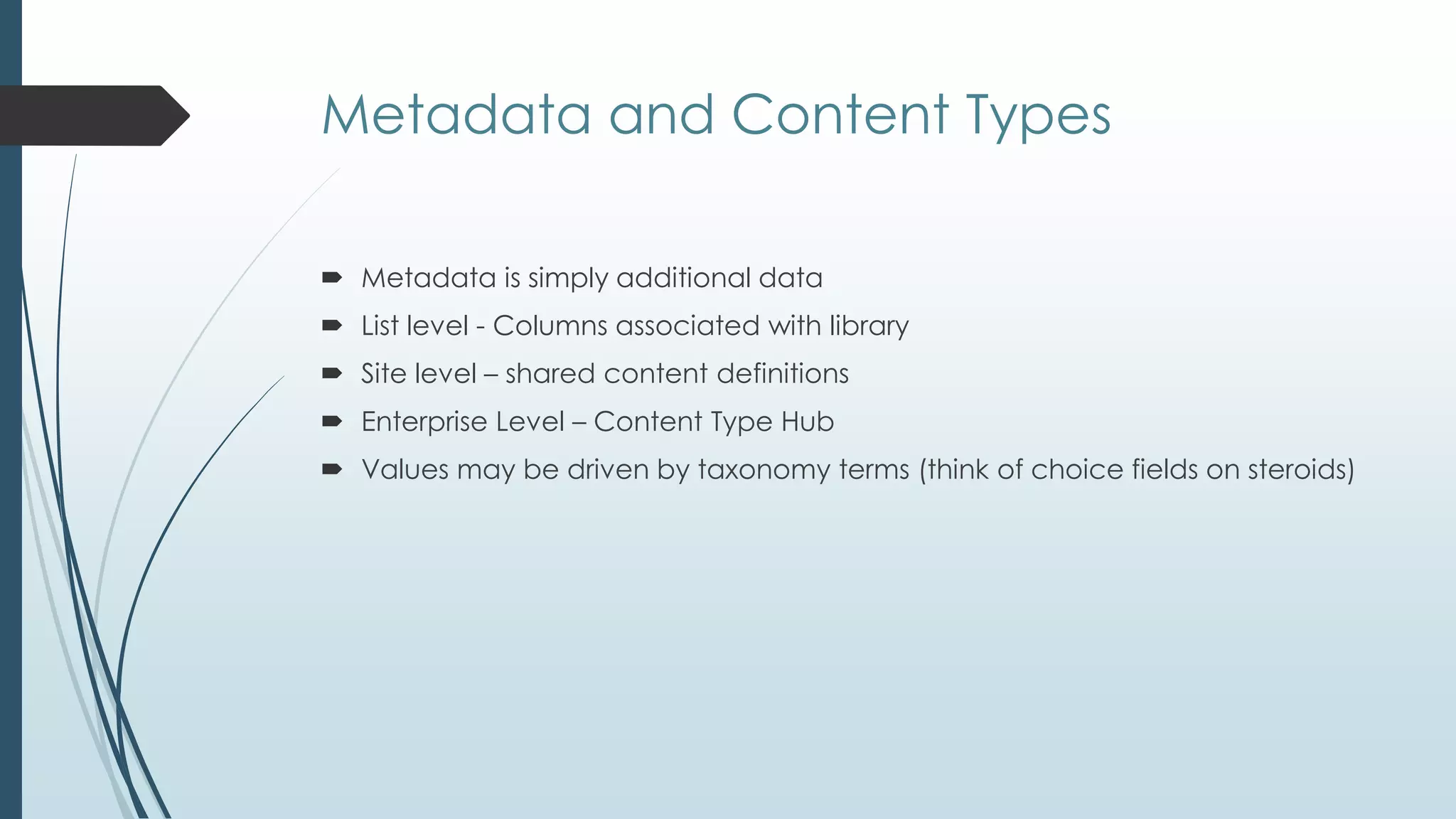 Metadata and Content Types

 Metadata is simply additional data
 List level - Columns associated with library
 Site level – shared content definitions
 Enterprise Level – Content Type Hub
 Values may be driven by taxonomy terms (think of choice fields on steroids)
 