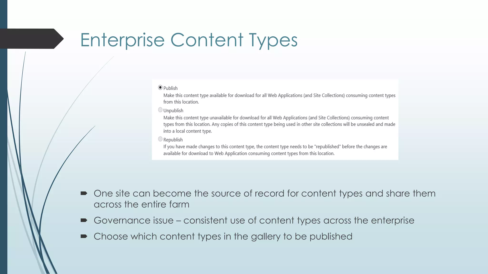Enterprise Content Types




 One site can become the source of record for content types and share them
  across the entire farm
 Governance issue – consistent use of content types across the enterprise
 Choose which content types in the gallery to be published
 