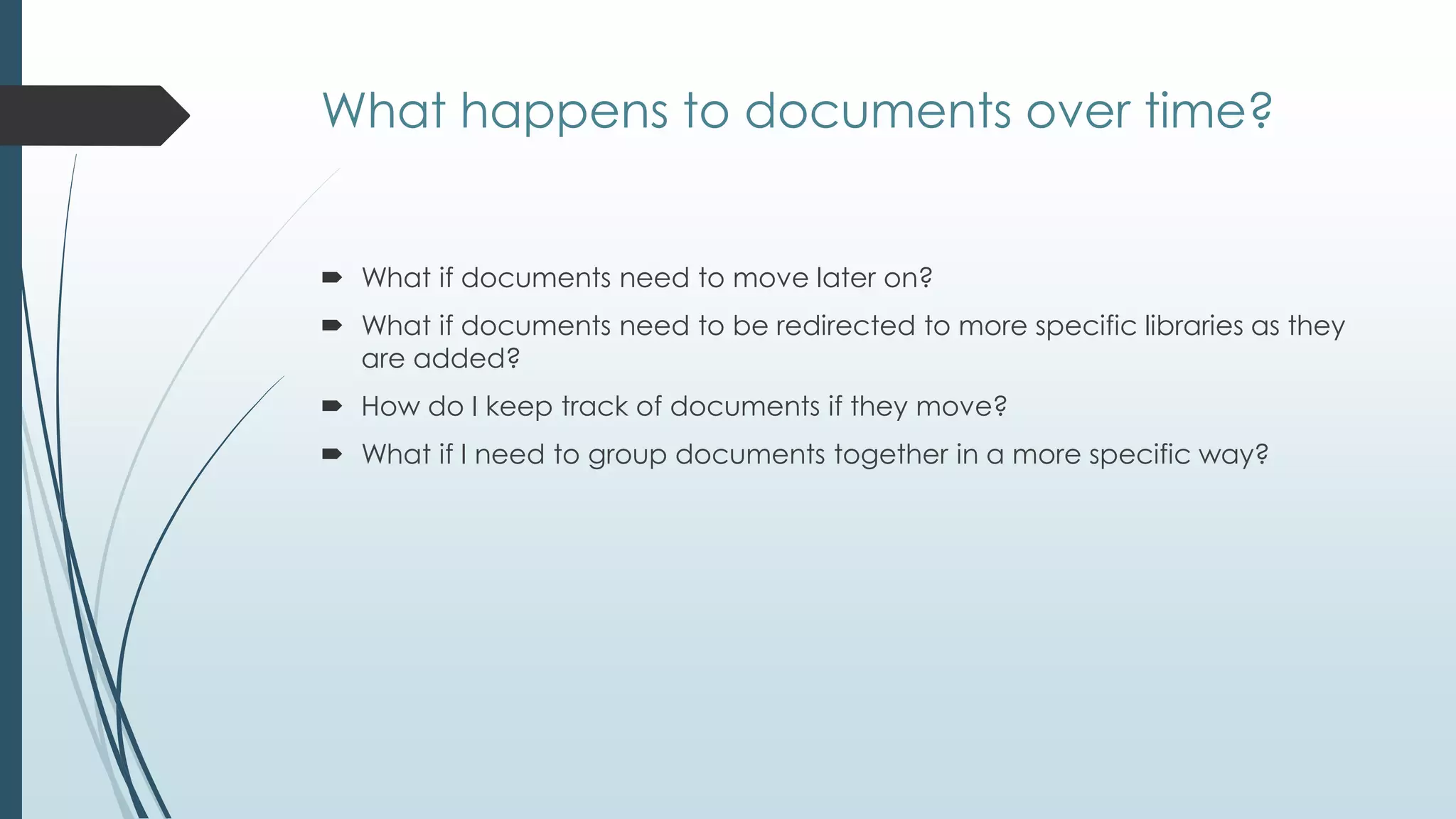 What happens to documents over time?


 What if documents need to move later on?
 What if documents need to be redirected to more specific libraries as they
  are added?
 How do I keep track of documents if they move?
 What if I need to group documents together in a more specific way?
 