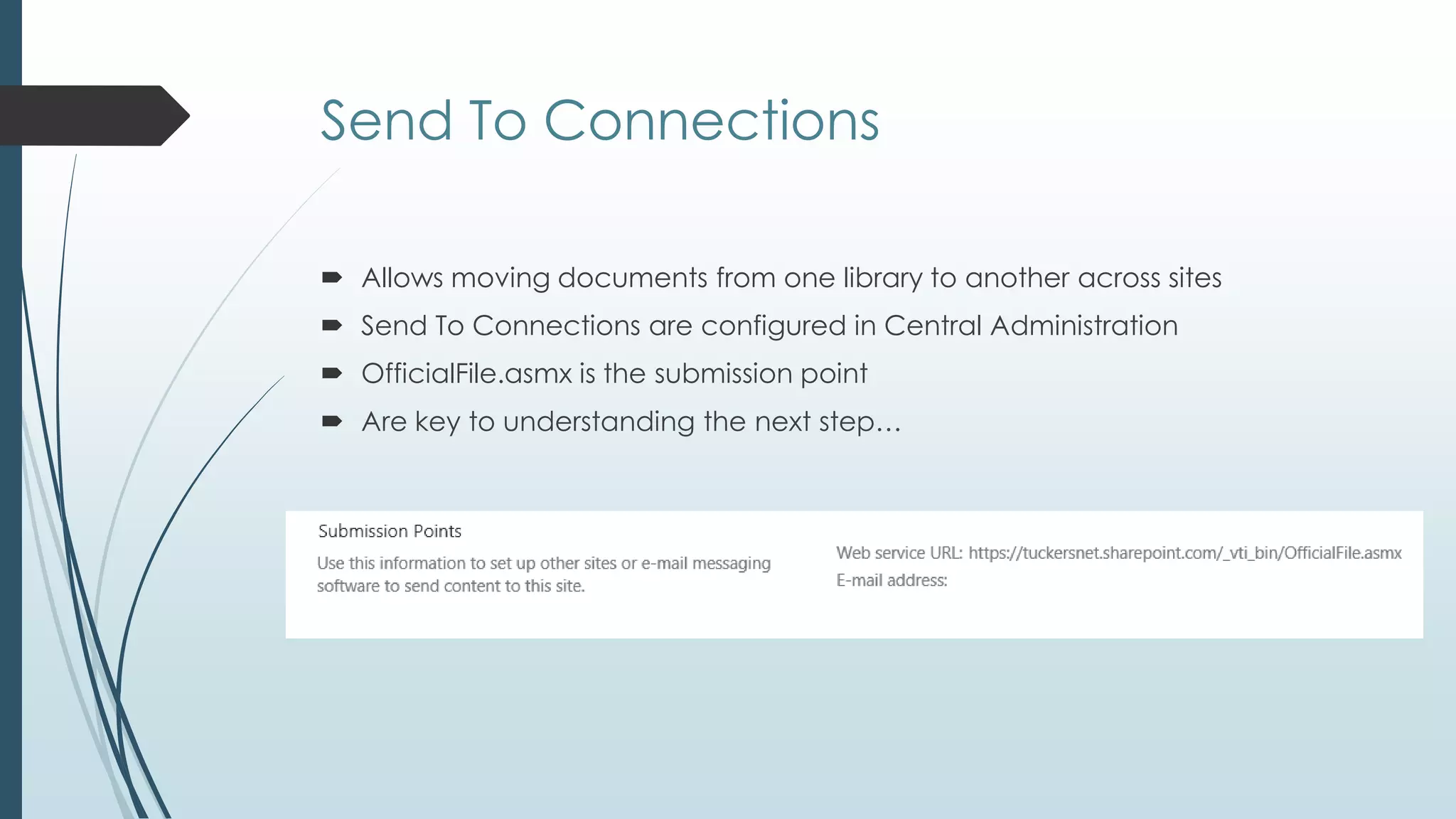 Send To Connections

 Allows moving documents from one library to another across sites
 Send To Connections are configured in Central Administration
 OfficialFile.asmx is the submission point
 Are key to understanding the next step…
 