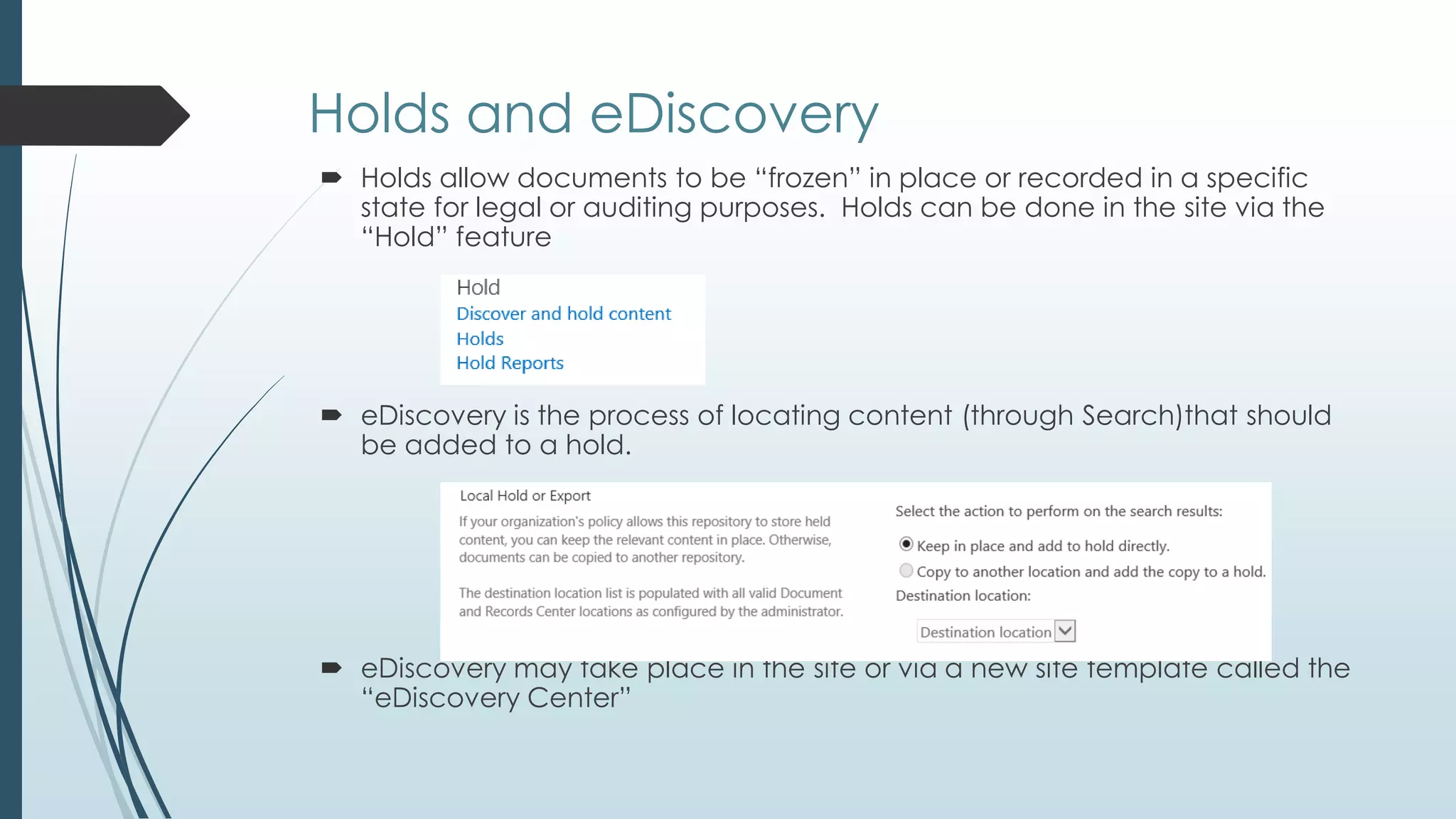 Holds and eDiscovery
 Holds allow documents to be ―frozen‖ in place or recorded in a specific
  state for legal or auditing purposes. Holds can be done in the site via the
  ―Hold‖ feature




 eDiscovery is the process of locating content (through Search)that should
  be added to a hold.




 eDiscovery may take place in the site or via a new site template called the
  ―eDiscovery Center‖
 