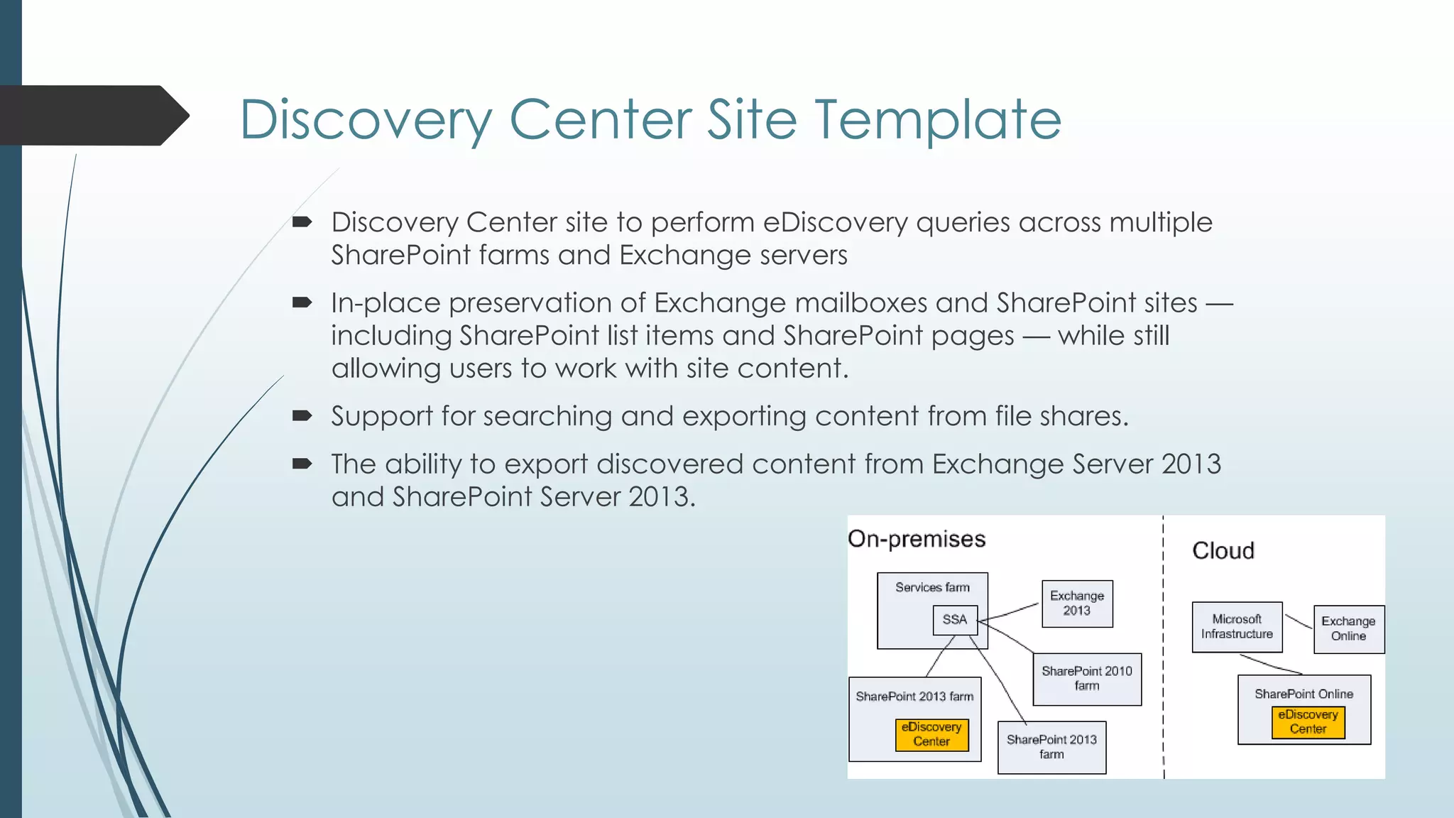 Discovery Center Site Template
  Discovery Center site to perform eDiscovery queries across multiple
   SharePoint farms and Exchange servers
  In-place preservation of Exchange mailboxes and SharePoint sites —
   including SharePoint list items and SharePoint pages — while still
   allowing users to work with site content.
  Support for searching and exporting content from file shares.
  The ability to export discovered content from Exchange Server 2013
   and SharePoint Server 2013.
 