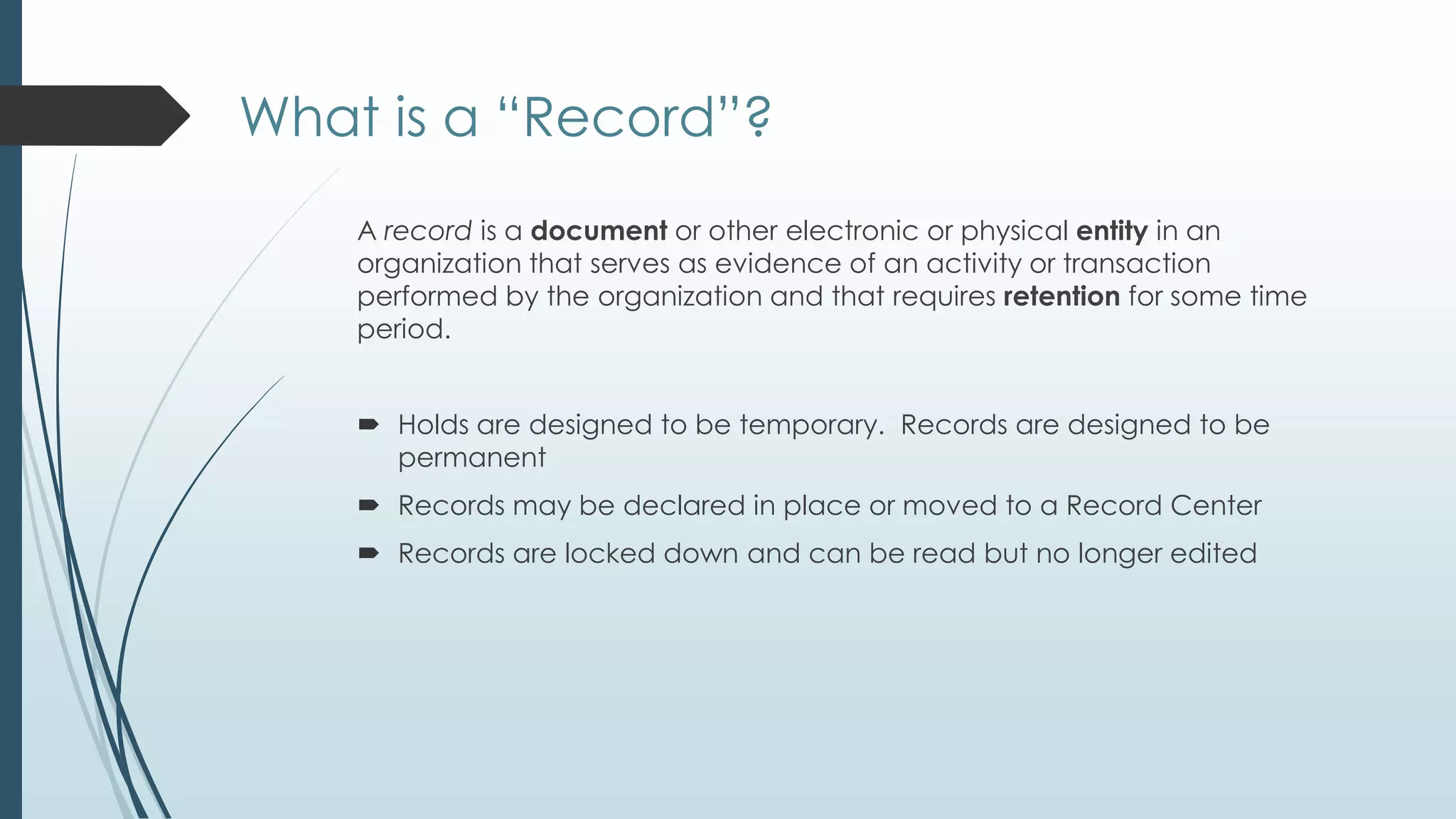 What is a ―Record‖?
    A record is a document or other electronic or physical entity in an
    organization that serves as evidence of an activity or transaction
    performed by the organization and that requires retention for some time
    period.


     Holds are designed to be temporary. Records are designed to be
      permanent
     Records may be declared in place or moved to a Record Center
     Records are locked down and can be read but no longer edited
 