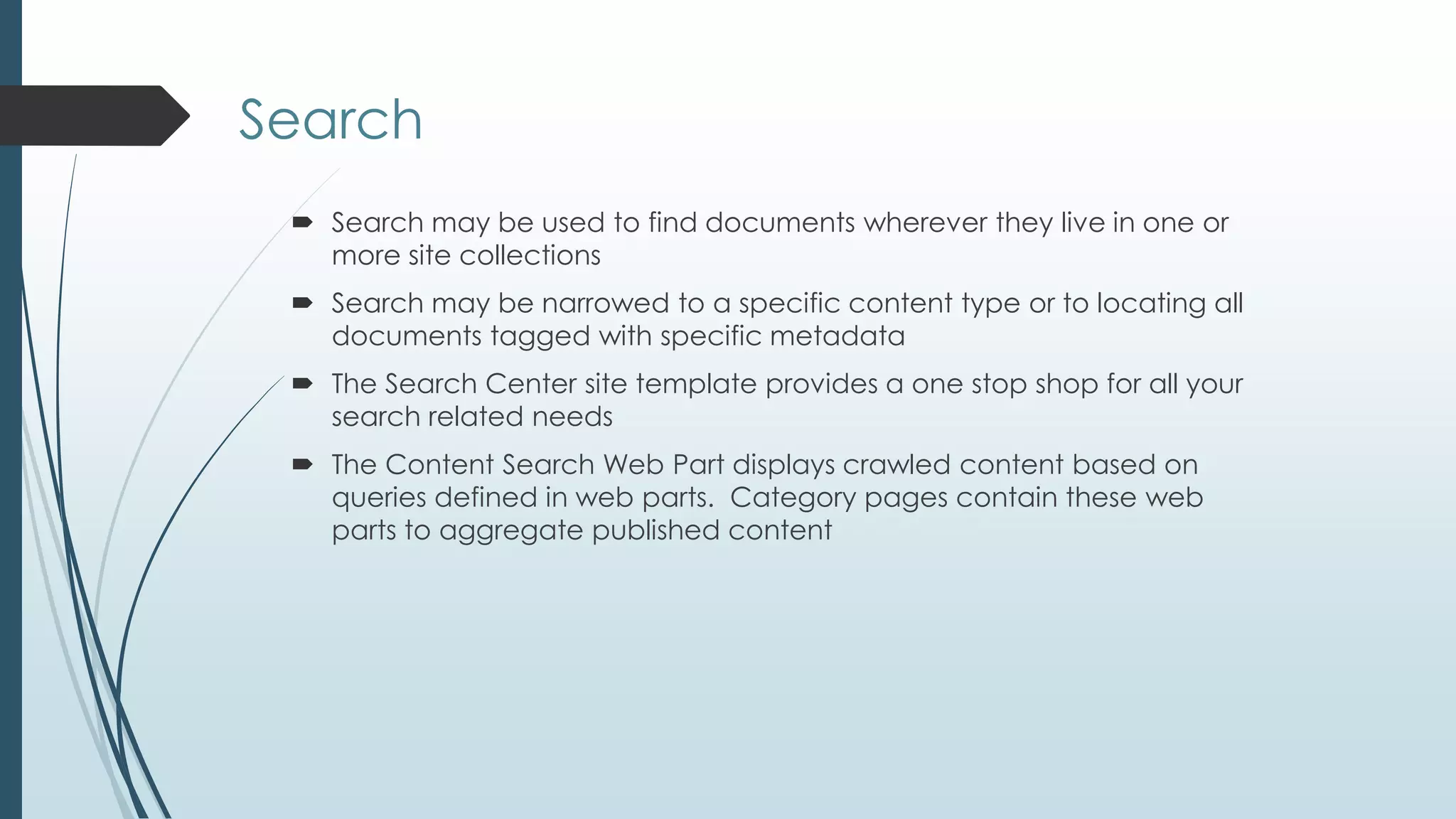 Search
  Search may be used to find documents wherever they live in one or
   more site collections
  Search may be narrowed to a specific content type or to locating all
   documents tagged with specific metadata
  The Search Center site template provides a one stop shop for all your
   search related needs
  The Content Search Web Part displays crawled content based on
   queries defined in web parts. Category pages contain these web
   parts to aggregate published content
 