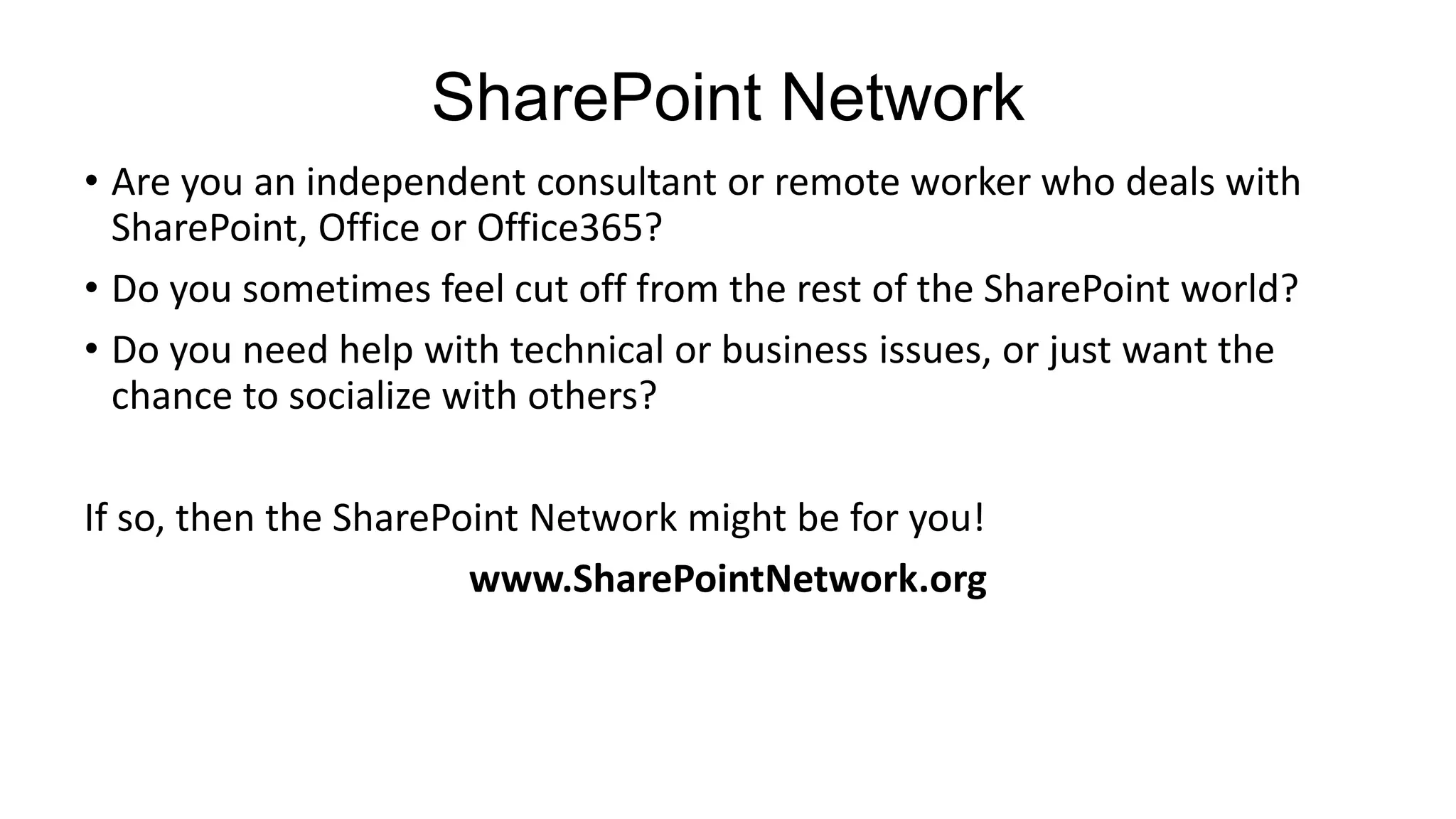SharePoint Network
• Are you an independent consultant or remote worker who deals with
  SharePoint, Office or Office365?
• Do you sometimes feel cut off from the rest of the SharePoint world?
• Do you need help with technical or business issues, or just want the
  chance to socialize with others?

If so, then the SharePoint Network might be for you!
                       www.SharePointNetwork.org
 