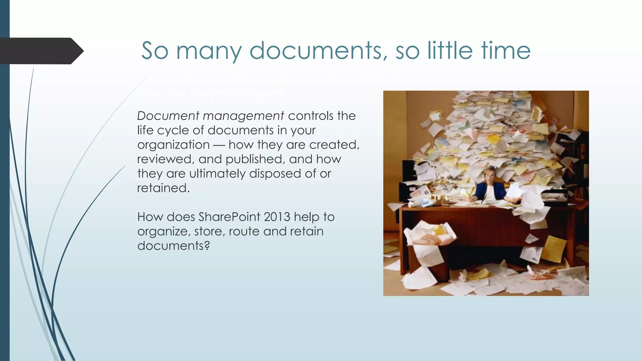 So many documents, so little time
Where do your documents go in SharePoint?
How are they managed?
Document management controls the
life cycle of documents in your
organization — how they are created,
reviewed, and published, and how
they are ultimately disposed of or
retained.

How does SharePoint 2013 help to
organize, store, route and retain
documents?
 