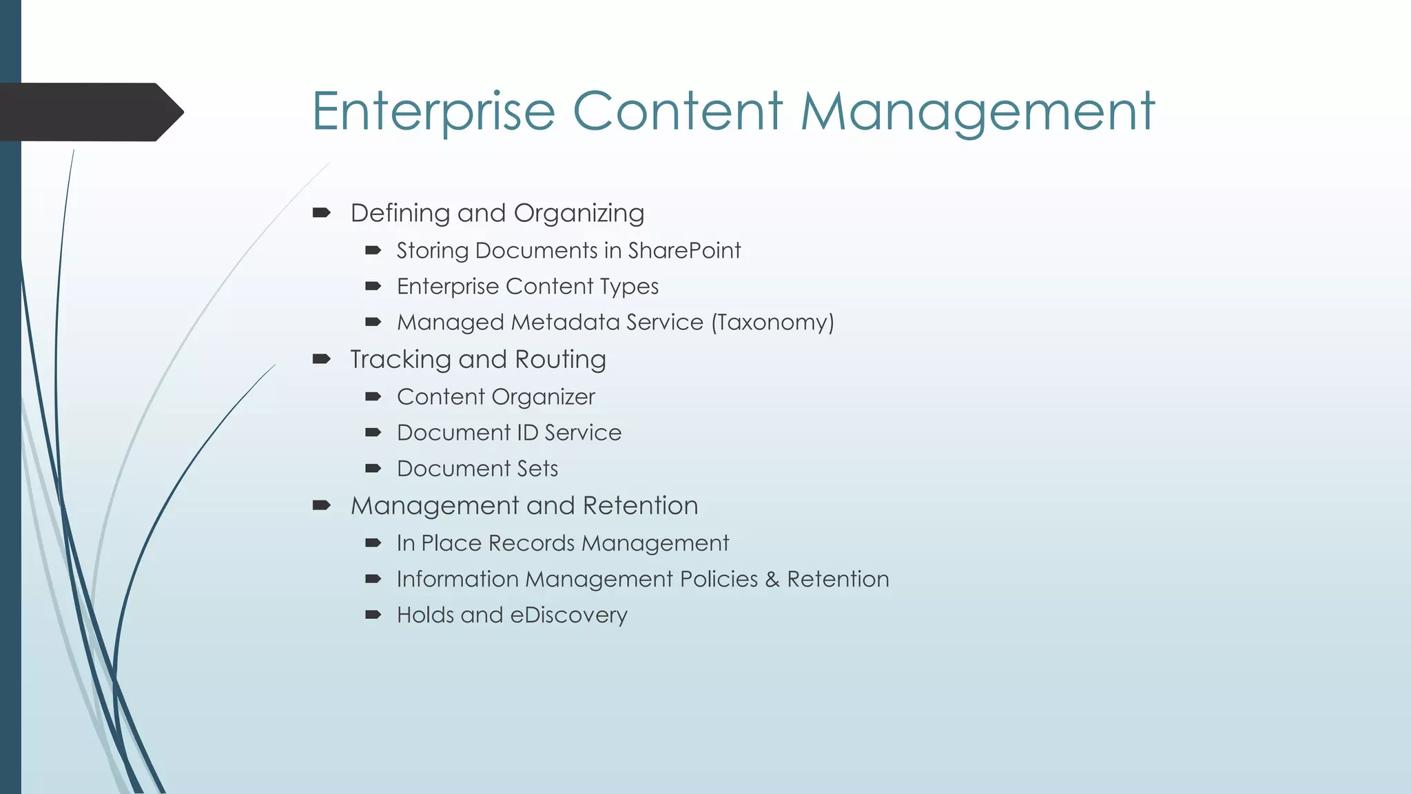 Enterprise Content Management
 Defining and Organizing
    Storing Documents in SharePoint
    Enterprise Content Types
    Managed Metadata Service (Taxonomy)
 Tracking and Routing
    Content Organizer
    Document ID Service
    Document Sets
 Management and Retention
    In Place Records Management
    Information Management Policies & Retention
    Holds and eDiscovery
 