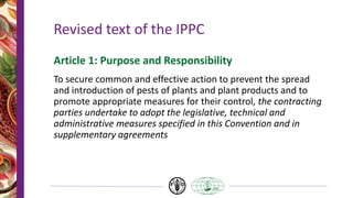 Revised text of the IPPC
Article 1: Purpose and Responsibility
To secure common and effective action to prevent the spread
and introduction of pests of plants and plant products and to
promote appropriate measures for their control, the contracting
parties undertake to adopt the legislative, technical and
administrative measures specified in this Convention and in
supplementary agreements
 