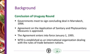 Background
Conclusion of Uruguay Round
 Governments meet to sign concluding deal in Marrakech,
1994.
 Agreement on the Application of Sanitary and Phytosanitary
Measures is approved.
 The Agreement enters into force January 1, 1995.
 WTO is established as an international organization dealing
with the rules of trade between nations.
 