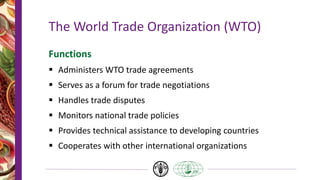 The World Trade Organization (WTO)
Functions
 Administers WTO trade agreements
 Serves as a forum for trade negotiations
 Handles trade disputes
 Monitors national trade policies
 Provides technical assistance to developing countries
 Cooperates with other international organizations
 