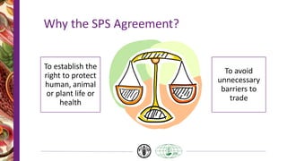 Why the SPS Agreement?
To establish the
right to protect
human, animal
or plant life or
health
To avoid
unnecessary
barriers to
trade
 