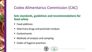 Codex Alimentarius Commission (CAC)
Sets standards, guidelines and recommendations for
food safety
 Food additives
 Veterinary drugs and pesticide residues
 Contaminants
 Methods of analysis and sampling
 Codes of hygiene practices
 