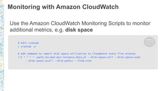 Monitoring with Amazon CloudWatch
Use the Amazon CloudWatch Monitoring Scripts to monitor
additional metrics, e.g. disk space
# Edit crontab
> crontab -e
# Add command to report disk space utilization to CloudWatch every five minutes
*/5 * * * * <path_to>/mon-put-instance-data.pl --disk-space-util --disk-space-used
--disk-space-avail --disk-path=/ --from-cron
 