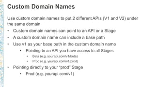 Custom Domain Names
Use custom domain names to put 2 different APIs (V1 and V2) under
the same domain
• Custom domain names can point to an API or a Stage
• A custom domain name can include a base path
• Use v1 as your base path in the custom domain name
• Pointing to an API you have access to all Stages
• Beta (e.g. yourapi.com/v1/beta)
• Prod (e.g. yourapi.com/v1/prod)
• Pointing directly to your “prod” Stage
• Prod (e.g. yourapi.com/v1)
 