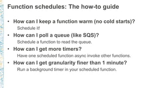 Function schedules: The how-to guide
• How can I keep a function warm (no cold starts)?
Schedule it!
• How can I poll a queue (like SQS)?
Schedule a function to read the queue.
• How can I get more timers?
Have one scheduled function async invoke other functions.
• How can I get granularity finer than 1 minute?
Run a background timer in your scheduled function.
 