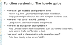 Function versioning: The how-to guide
• How can I get mutable configuration info?
Read it (e.g. from DynamoDB) during function initialization.
Wrap your config in a function and call it from your published code.
• How do I “roll back” in AWS Lambda?
Using aliases, just switch what the alias points to.
• How do I do blue/green deployments?
AWS Lambda handles fleet deployments, but if you want to shape traffic,
put a second “traffic cop” function in front.
• How can I lock a client/device onto an old version?
Point them directly to that version’s ARN.
 