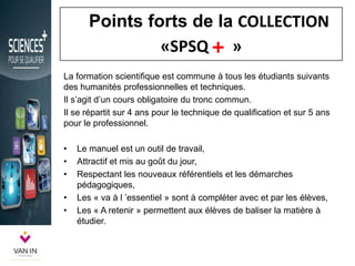 Points forts de la COLLECTION
«SPSQ »
La formation scientifique est commune à tous les étudiants suivants
des humanités professionnelles et techniques.
Il s’agit d’un cours obligatoire du tronc commun.
Il se répartit sur 4 ans pour le technique de qualification et sur 5 ans
pour le professionnel.
• Le manuel est un outil de travail,
• Attractif et mis au goût du jour,
• Respectant les nouveaux référentiels et les démarches
pédagogiques,
• Les « va à l ’essentiel » sont à compléter avec et par les élèves,
• Les « A retenir » permettent aux élèves de baliser la matière à
étudier.
+
 