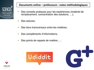 Documents online – professeurs : notes méthodologiques
 Des conseils pratiques pour les expériences (matériel de
remplacement, concentration des solutions, …),
 Des astuces,
 Des liens transversaux entre les matières,
 Des compléments d’informations,
 Des points de rappels de matière, …
 