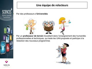 Une équipe de relecteurs
 Par des professeurs d’Universités
 Par un professeur de terrain travaillant dans l’enseignement des humanités
professionnelles et techniques, qui teste les UAA proposés et participe à la
rédaction des nouveaux programmes
 