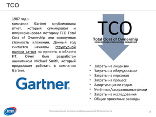 Образец заголовка
Экономические аспекты информационной безопасности
TCO
13
• Затраты на лицензии
• Затраты на оборудование
• Затраты на персонал
• Затраты на процесс
• Амортизация по годам
• Учтённые/застрахованые риски
• Затраты на исследования
• Общие проектные расходы
Total Cost of Ownership
TCOсовокупная стоимость владения
1987 год –
компания Gartner опубликовала
отчет, который суммировал и
популяризировал методику TCO Total
Cost of Ownership или совокупная
стоимость вложения. Данный год
считается началом структурной
оценки затрат на проекты в области
ИТ. Отчет был разработан
аналитиком Michael Smith, который
продолжает работать в компании
Gartner.
 