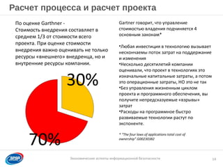 Образец заголовка
Экономические аспекты информационной безопасности
Расчет процесса и расчет проекта
14
Gartner говорит, что управление
стоимостью владения подчиняется 4
основным законам*
•Любая инвестиция в технологию вызывает
нескончаемы поток затрат на поддержание
и изменения
•Несколько десятилетий компании
оценивали, что проект в технологиях это
изначальные капитальные затраты, а потом
это операционные затраты, НО это не так
•Без управления жизненным циклом
проекта и программного обеспечения, вы
получите непредсказуемые «взрывы»
затрат
•Расходы на программное быстро
развиваемые технологии растут по
экспоненте.
* “The four laws of applications total cost of
ownership”.G00230382
70%
30%
По оценке Garthner -
Стоимость внедрения составляет в
среднем 1/3 от стоимости всего
проекта. При оценке стоимости
внедрения важно оценивать не только
ресурсы «внешнего» внедренца, но и
внутренние ресурсы компании.
 