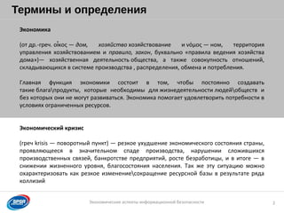 Образец заголовка
Экономические аспекты информационной безопасности
Термины и определения
2
Экономика
(от др.-греч. ο κος —ἶ дом, хозяйство хозяйствование и νόμος — ном, территория
управления хозяйствованием и правило, закон, буквально «правила ведения хозяйства
дома»)— хозяйственная деятельность общества, а также совокупность отношений,
складывающихся в системе производства , распределения, обмена и потребления.
Главная функция экономики состоит в том, чтобы постоянно создавать
такие благапродукты, которые необходимы для жизнедеятельности людейобществ и
без которых они не могут развиваться. Экономика помогает удовлетворить потребности в
условиях ограниченных ресурсов.
Экономический кризис
(греч krisis — поворотный пункт) — резкое ухудшение экономического состояния страны,
проявляющееся в значительном спаде производства, нарушении сложившихся
производственных связей, банкротстве предприятий, росте безработицы, и в итоге — в
снижении жизненного уровня, благосостояния населения. Так же эту ситуацию можно
охарактеризовать как резкое изменениесокращение ресурсной базы в результате ряда
коллизий
 