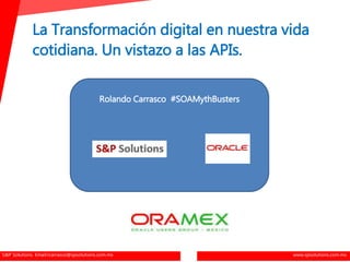 S&P Solutions. Email:rcarrasco@spsolutions.com.mx www.spsolutions.com.mx
La Transformación digital en nuestra vida
cotidiana. Un vistazo a las APIs.
Rolando Carrasco #SOAMythBusters
 