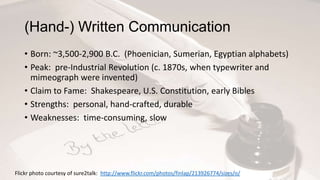 (Hand-) Written Communication
• Born: ~3,500-2,900 B.C. (Phoenician, Sumerian, Egyptian alphabets)
• Peak: pre-Industrial Revolution (c. 1870s, when typewriter and
mimeograph were invented)
• Claim to Fame: Shakespeare, U.S. Constitution, early Bibles
• Strengths: personal, hand-crafted, durable
• Weaknesses: time-consuming, slow

Flickr photo courtesy of sure2talk: http://www.flickr.com/photos/finlap/213926774/sizes/o/

 
