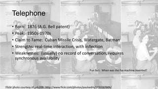 Telephone
• Born: 1876 (A.G. Bell patent)
• Peak: 1950s-1970s
• Claim to Fame: Cuban Missile Crisis, Watergate, Batman
• Strengths: real-time interaction, with inflection
• Weaknesses: (usually) no record of conversation, requires
synchronous availability
Fun fact: When was the Fax machine invented?

Flickr photo courtesy of pds209: http://www.flickr.com/photos/paulsedra/9733167606/

 
