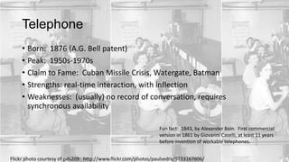 Telephone
• Born: 1876 (A.G. Bell patent)
• Peak: 1950s-1970s
• Claim to Fame: Cuban Missile Crisis, Watergate, Batman
• Strengths: real-time interaction, with inflection
• Weaknesses: (usually) no record of conversation, requires
synchronous availability
Fun fact: 1843, by Alexander Bain. First commercial
version in 1861 by Giovanni Caselli, at least 11 years
before invention of workable telephones.
Flickr photo courtesy of pds209: http://www.flickr.com/photos/paulsedra/9733167606/

 