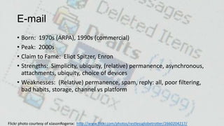 E-mail
• Born: 1970s (ARPA), 1990s (commercial)
• Peak: 2000s
• Claim to Fame: Eliot Spitzer, Enron
• Strengths: Simplicity, ubiquity, (relative) permanence, asynchronous,
attachments, ubiquity, choice of devices
• Weaknesses: (Relative) permanence, spam, reply: all, poor filtering,
bad habits, storage, channel vs platform

Flickr photo courtesy of xJasonRogersx: http://www.flickr.com/photos/restlessglobetrotter/2660204217/

 