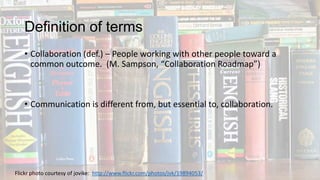 Definition of terms
• Collaboration (def.) – People working with other people toward a
common outcome. (M. Sampson, “Collaboration Roadmap”)

• Communication is different from, but essential to, collaboration.

Flickr photo courtesy of jovike: http://www.flickr.com/photos/jvk/19894053/

 