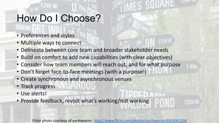 How Do I Choose?
•
•
•
•
•
•
•
•
•
•

Preferences and styles
Multiple ways to connect
Delineate between core team and broader stakeholder needs
Build on comfort to add new capabilities (with clear objectives)
Consider how team members will reach out, and for what purpose
Don’t forget face-to-face meetings (with a purpose!)
Create synchronous and asynchronous venues
Track progress
Use alerts!
Provide feedback, revisit what’s working/not working
Flickr photo courtesy of earthworm: http://www.flickr.com/photos/earthworm/4565061206

 