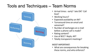 Tools and Techniques – Team Norms
• Arrival times: early? late OK? Call
first?
• Working hours?
• Expected availability on IM?
• Turnaround time on email and
voicemail?
• Number of exchanges on e-mail
before a phone call is made?
• Rating content?
• Use of BCC? Reply: All?
• Totally transparent meetings?
MOST IMPORTANT:
• What are consequences for breaking
these norms, and who enforces?

 