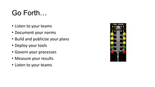 Go Forth…
• Listen to your teams
• Document your norms
• Build and publicize your plans
• Deploy your tools
• Govern your processes
• Measure your results
• Listen to your teams

 