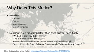 Why Does This Matter?
• World is:
•
•
•
•

Smaller
Flatter
More Complex
More Connected

• Collaboration is more important than ever, but still done badly.
•
•
•
•

“We built it and they didn’t come.”
“The business” and IT don’t agree
Business factors and human factors are not supported enough
Plenty of “People-Ready Software,” not enough “Software-Ready People”

Flickr photo courtesy of Eric Fischer: http://www.flickr.com/photos/walkingsf/6858366278/

 