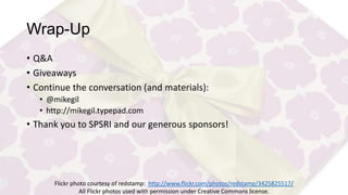 Wrap-Up
• Q&A
• Giveaways
• Continue the conversation (and materials):
• @mikegil
• http://mikegil.typepad.com

• Thank you to SPSRI and our generous sponsors!

Flickr photo courtesy of redstamp: http://www.flickr.com/photos/redstamp/3425825517/
All Flickr photos used with permission under Creative Commons license.

 