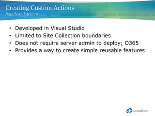 Creating Custom Actions
Sandboxed Actions


 •   Developed in Visual Studio
 •   Limited to Site Collection boundaries
 •   Does not require server admin to deploy; O365
 •   Provides a way to create simple reusable features
 