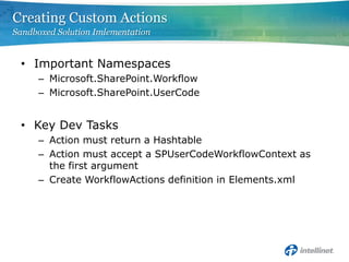 Creating Custom Actions
Sandboxed Solution Imlementation


 • Important Namespaces
     – Microsoft.SharePoint.Workflow
     – Microsoft.SharePoint.UserCode


 • Key Dev Tasks
     – Action must return a Hashtable
     – Action must accept a SPUserCodeWorkflowContext as
       the first argument
     – Create WorkflowActions definition in Elements.xml
 