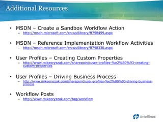 Additional Resources

 • MSDN – Create a Sandbox Workflow Action
    –   http://msdn.microsoft.com/en-us/library/ff798499.aspx


 • MSDN – Reference Implementation Workflow Activities
    –   http://msdn.microsoft.com/en-us/library/ff798330.aspx


 • User Profiles – Creating Custom Properties
    –   http://www.mikeoryszak.com/sharepoint/user-profiles-%e2%80%93-creating-
        custom-properties


 • User Profiles – Driving Business Process
    –   http://www.mikeoryszak.com/sharepoint/user-profiles-%e2%80%93-driving-business-
        process


 • Workflow Posts
    –   http://www.mikeoryszak.com/tag/workflow
 