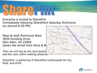 SharePint
Everyone is invited to SharePint
Immediately following SharePoint Saturday Richmond
(or around 6:20 PM)


Meet at aloft Richmond West
3939 Duckling Drive
Glen Allen, VA 23060
(down the street from Dave & Buster’s)

Then we will hop to the next location
and the next within walking distance!

SharePint: a gathering of SharePoint enthusiasts for fun,
food, and drink.
 