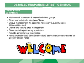 DETAILED RESPONSIBILITIES – GENERAL
VOLUNTEERS
General SPS
Volunteers
• Welcome all spectators & accredited client groups
• Direct and anticipate spectators’ flows
• Queue management if it becomes necessary (i.e. entry gates,
concessions, etc.)
• Crowd and seating area management
• Observe and report unruly spectators
• Provide general event Information
• Assist with restricted items and escalate issues with prohibited items to
Security and/or Police
 