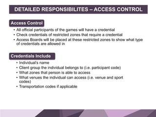 HONORED GUESTSBRAND
STANDARDS
DETAILED RESPONSIBILITES – ACCESS CONTROL
Access Control
• All official participants of the games will have a credential
• Check credentials of restricted zones that require a credential
• Access Boards will be placed at these restricted zones to show what type
of credentials are allowed in
Credentials Include
• Individual’s name
• Client group the individual belongs to (i.e. participant code)
• What zones that person is able to access
• What venues the individual can access (i.e. venue and sport
codes)
• Transportation codes if applicable
 