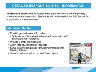 HONORED GUESTSDETAILED RESPONSIBILITIES – INFORMATION
BOOTHS
Information Booths
• Provide general event information
• *A binder and laptop with all relevant information will
be available for reference
• Provide Competition updates
• Aid in Mobility Assistance requests
• Serve as a meeting place for Missing Persons and
Missing Athletes
• Serve as a location for Lost and Found items
Information Booths will be located near every venue and are the primary
source for event information. Spectators will be directed to the Info Booths for
any questions they may have.
 