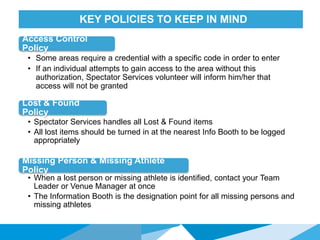 HONORED GUESTSKEY POLICIES TO KEEP IN MIND
Lost & Found
Policy
• Spectator Services handles all Lost & Found items
• All lost items should be turned in at the nearest Info Booth to be logged
appropriately
Missing Person & Missing Athlete
Policy
Access Control
Policy
• When a lost person or missing athlete is identified, contact your Team
Leader or Venue Manager at once
• The Information Booth is the designation point for all missing persons and
missing athletes
• Some areas require a credential with a specific code in order to enter
• If an individual attempts to gain access to the area without this
authorization, Spectator Services volunteer will inform him/her that
access will not be granted
 
