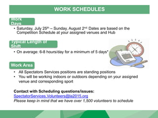 WORK SCHEDULES
Work
Days
• Saturday, July 25th – Sunday, August 2nd. Dates are based on the
Competition Schedule at your assigned venues and Hub
Typical Length of
Shift
Work Area
• On average: 6-8 hours/day for a minimum of 5 days*
• All Spectators Services positions are standing positions
• You will be working indoors or outdoors depending on your assigned
venue and corresponding sport
Contact with Scheduling questions/issues:
SpectatorServices.Volunteers@la2015.org
Please keep in mind that we have over 1,500 volunteers to schedule
 