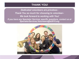 HONORED GUESTSBRAND
STANDARDS
THANK YOU!
Dedicated volunteers are priceless–
Thank You so much for choosing to volunteer–
We look forward to working with You!
If you have any Spectator Services specific questions, contact us at
SpectatorServices.Volunteers@la2015.org
 