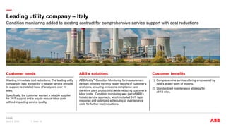 —
Wanting immediate cost reductions, The leading utility
company in Italy looked for a reliable service provider
to support its installed base of analyzers over 13
sites.
Specifically, the customer wanted a reliable supplier
for 24/7 support and a way to reduce labor costs
without impacting service quality.
ABB Ability™ Condition Monitoring for measurement
devices provides monthly health reports of customer’s
analyzers, ensuring emissions compliance (and
therefore plant productivity) while reducing customer’s
labor costs. Condition monitoring was part of ABB’s
holistic service approach, which included 24/7 rapid
response and optimized scheduling of maintenance
visits for further cost reductions.
1) Comprehensive service offering empowered by
ABB’s skilled team of experts.
2) Standardized maintenance strategy for
all 13 sites.
Leading utility company – Italy
April 3, 2024 Slide 16
Customer needs ABB’s solutions Customer benefits
Condition monitoring added to existing contract for comprehensive service support with cost reductions
 